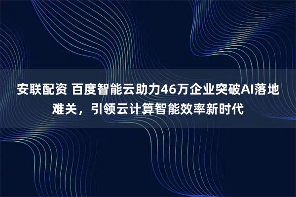 安联配资 百度智能云助力46万企业突破AI落地难关，引领云计算智能效率新时代