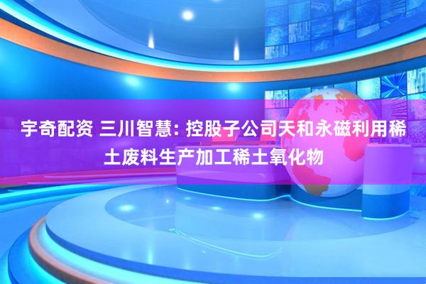 宇奇配资 三川智慧: 控股子公司天和永磁利用稀土废料生产加工稀土氧化物