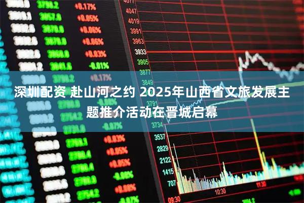 深圳配资 赴山河之约 2025年山西省文旅发展主题推介活动在晋城启幕
