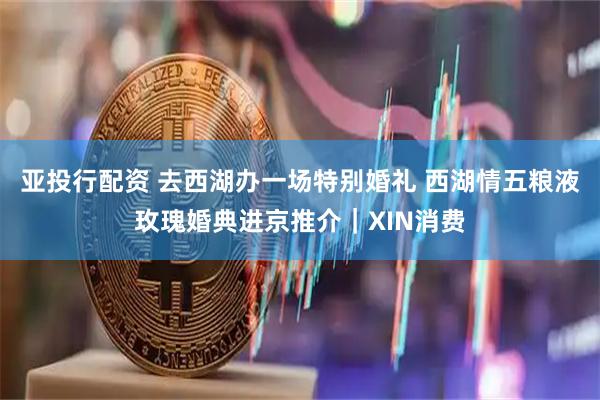 亚投行配资 去西湖办一场特别婚礼 西湖情五粮液玫瑰婚典进京推介｜XIN消费