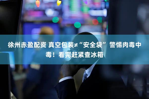 徐州赤盈配资 真空包装≠“安全袋” 警惕肉毒中毒！看完赶紧查冰箱