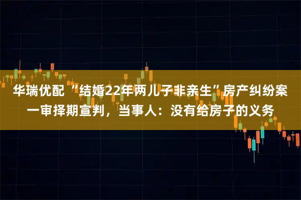 华瑞优配 “结婚22年两儿子非亲生”房产纠纷案一审择期宣判，当事人：没有给房子的义务