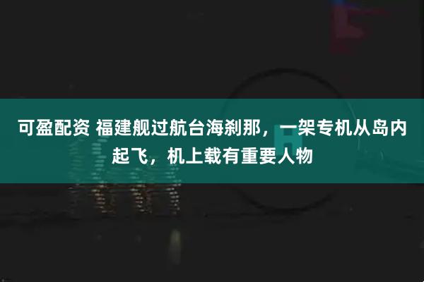 可盈配资 福建舰过航台海刹那，一架专机从岛内起飞，机上载有重要人物