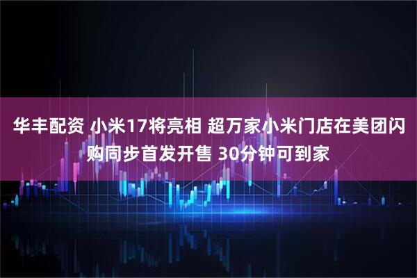 华丰配资 小米17将亮相 超万家小米门店在美团闪购同步首发开售 30分钟可到家