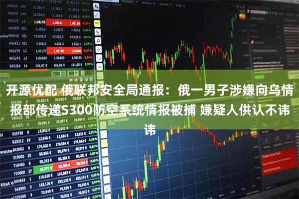 开源优配 俄联邦安全局通报：俄一男子涉嫌向乌情报部传递S300防空系统情报被捕 嫌疑人供认不讳