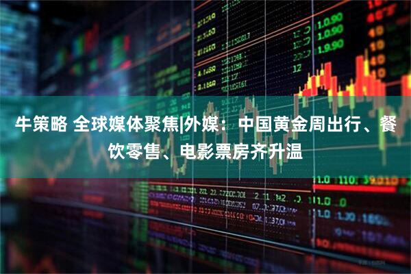 牛策略 全球媒体聚焦|外媒：中国黄金周出行、餐饮零售、电影票房齐升温