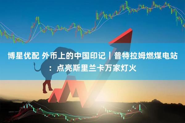 博星优配 外币上的中国印记｜普特拉姆燃煤电站：点亮斯里兰卡万家灯火