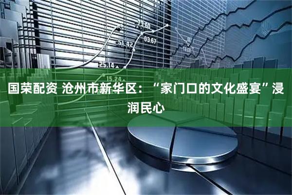 国荣配资 沧州市新华区：“家门口的文化盛宴”浸润民心