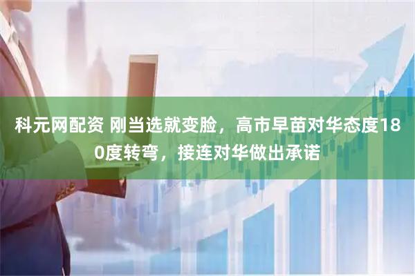 科元网配资 刚当选就变脸，高市早苗对华态度180度转弯，接连对华做出承诺