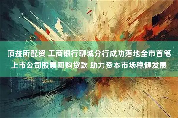 顶益所配资 工商银行聊城分行成功落地全市首笔上市公司股票回购贷款 助力资本市场稳健发展