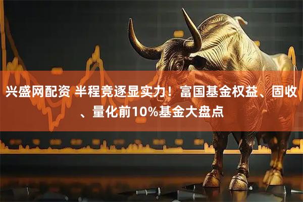 兴盛网配资 半程竞逐显实力！富国基金权益、固收、量化前10%基金大盘点