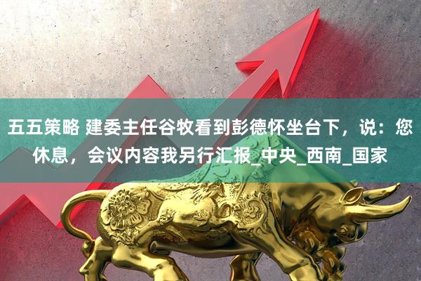 五五策略 建委主任谷牧看到彭德怀坐台下，说：您休息，会议内容我另行汇报_中央_西南_国家