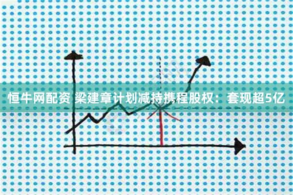 恒牛网配资 梁建章计划减持携程股权：套现超5亿