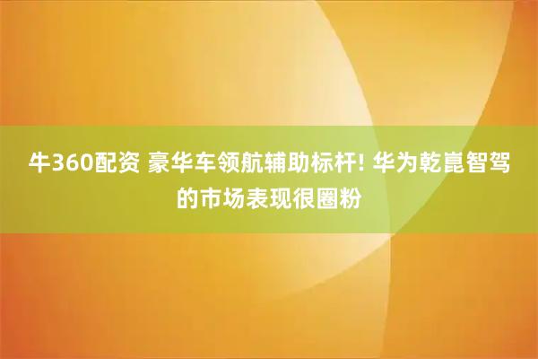 牛360配资 豪华车领航辅助标杆! 华为乾崑智驾的市场表现很圈粉