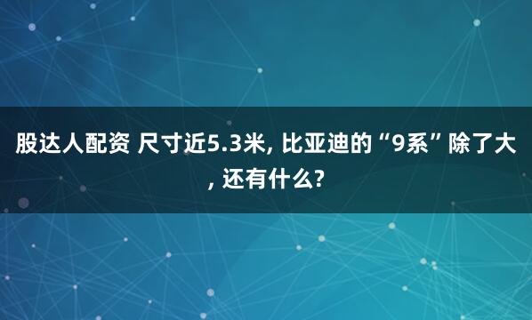 股达人配资 尺寸近5.3米, 比亚迪的“9系”除了大, 还有什么?