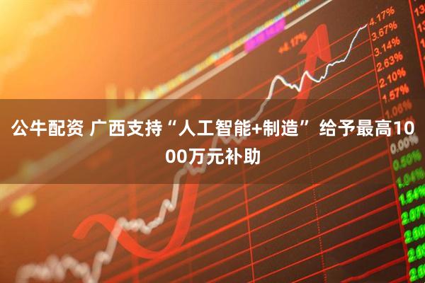 公牛配资 广西支持“人工智能+制造” 给予最高1000万元补助
